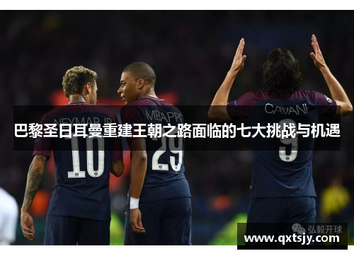 巴黎圣日耳曼重建王朝之路面临的七大挑战与机遇 巴黎圣日耳曼重建王朝之路面临的七大挑战与机遇